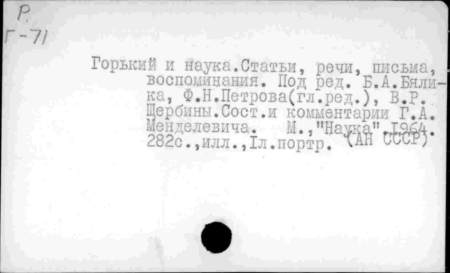 ﻿р
Г-7/
Горький и наука.Статьи, речи, письма, воспоминания. Под ред. Б.А.Бялика, Ф.Н.Петрова(гл.ред.), В.Р. Щербины.Сост.и комментарии Г. А. Мен де левича.	М., ’’Наука’1 .
282с.,илл.,1л.портр. сАН СССР;